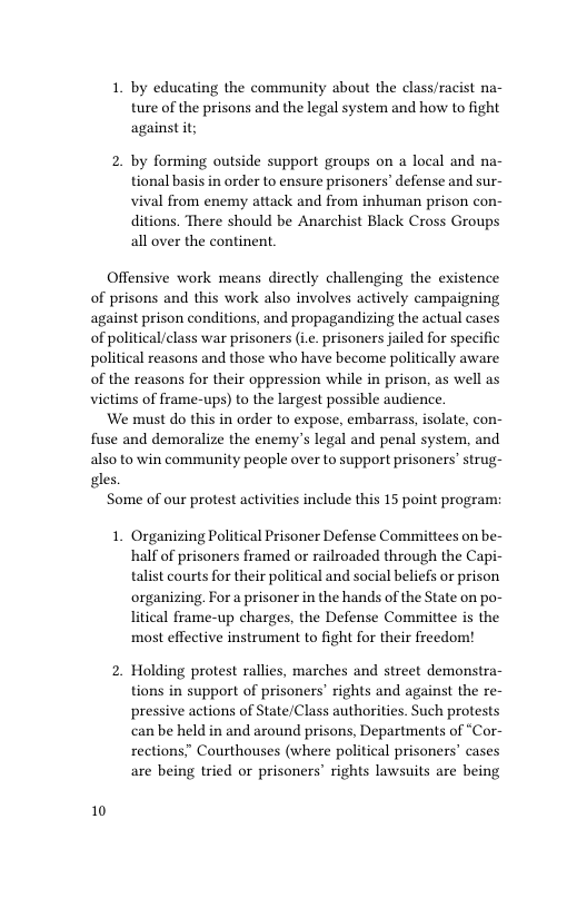 1. by educating the community about the class/racist na- ture of the prisons and the legal system and how to fight against it;  2. by forming outside support groups on a local and na- tional basis in order to ensure prisoners’ defense and sur- vival from enemy attack and from inhuman prison con- ditions. There should be Anarchist Black Cross Groups all over the continent,  Offensive work means directly challenging the existence  of prisons and this work also involves actively campaigning  ag: of  ainst prison conditions, and propagandizing the actual cases ‘political/class war prisoners (i. prisoners jailed for specific  political reasons and those who have become politically aware  of  the reasons for their oppression while in prison, as well as  vietims of frame-ups) to the largest possible audience.  We must do this in order to expose, embarrass, isolate, con-  fuse and demoralize the enemy’s legal and penal system, and  also to win community people over to support prisoners’ strug-  gles.  10  Some of our protest activities include this 15 point program:  1. Organizing Political Prisoner Defense Committees on be- half of prisoners framed or railroaded through the Capi- talist courts for their political and social beliefs or prison organizing, For a prisoner in the hands of the State on po- litical frame-up charges, the Defense Committee is the most effective instrument to fight for their freedom!  2. Holding protest rallies, marches and street demonstra- tions in support of prisoners’ rights and against the re- pressive actions of State/Class authorities. Such protests can be held in and around prisons, Departments of “Cor- rections.” Courthouses (where political prisoners’ cases are being tried or prisoners’ rights lawsuits are being 